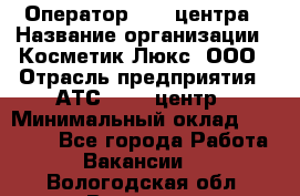 Оператор Call-центра › Название организации ­ Косметик Люкс, ООО › Отрасль предприятия ­ АТС, call-центр › Минимальный оклад ­ 25 000 - Все города Работа » Вакансии   . Вологодская обл.,Вологда г.